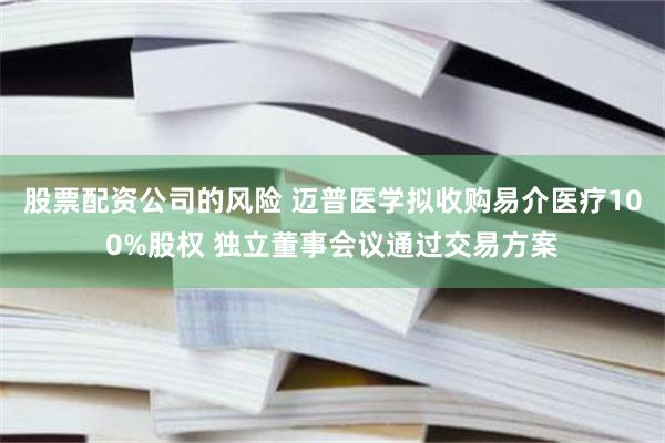 股票配资公司的风险 迈普医学拟收购易介医疗100%股权 独立董事会议通过交易方案