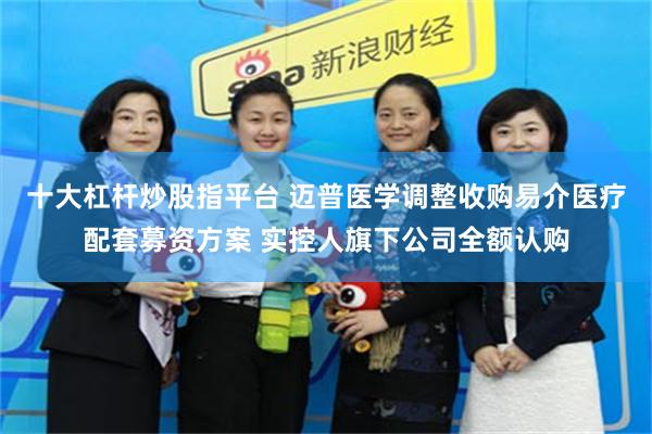 十大杠杆炒股指平台 迈普医学调整收购易介医疗配套募资方案 实控人旗下公司全额认购