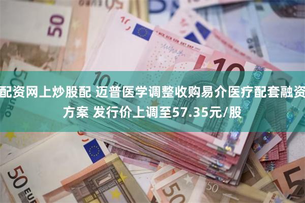 配资网上炒股配 迈普医学调整收购易介医疗配套融资方案 发行价上调至57.35元/股