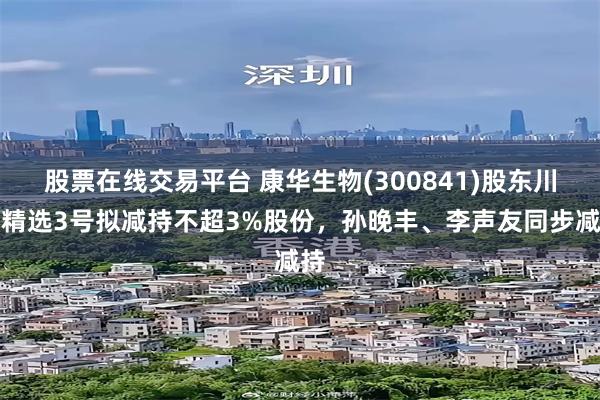 股票在线交易平台 康华生物(300841)股东川发精选3号拟减持不超3%股份，孙晚丰、李声友同步减持