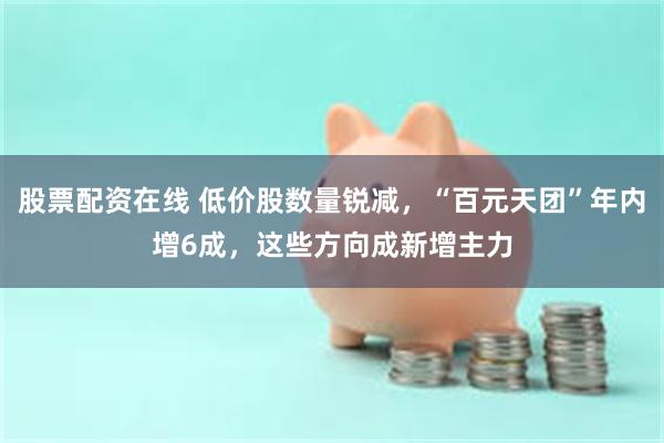 股票配资在线 低价股数量锐减,“百元天团”年内增6成,这些方向成新增主力