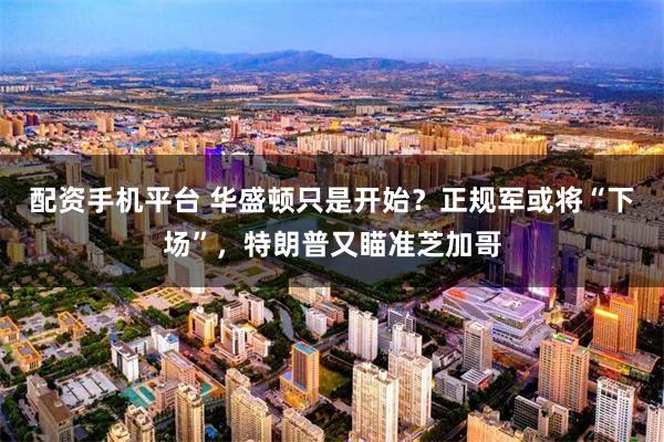 配资手机平台 华盛顿只是开始？正规军或将“下场”，特朗普又瞄准芝加哥