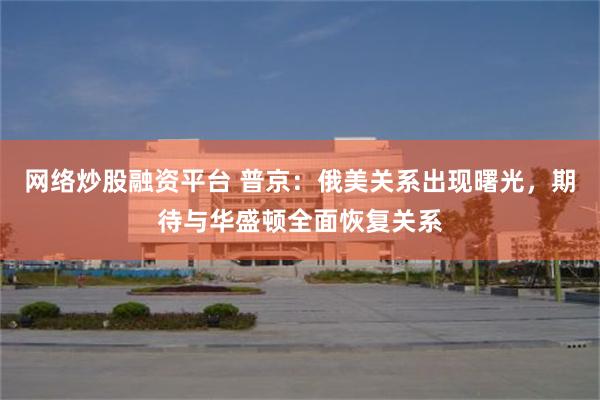网络炒股融资平台 普京：俄美关系出现曙光，期待与华盛顿全面恢复关系