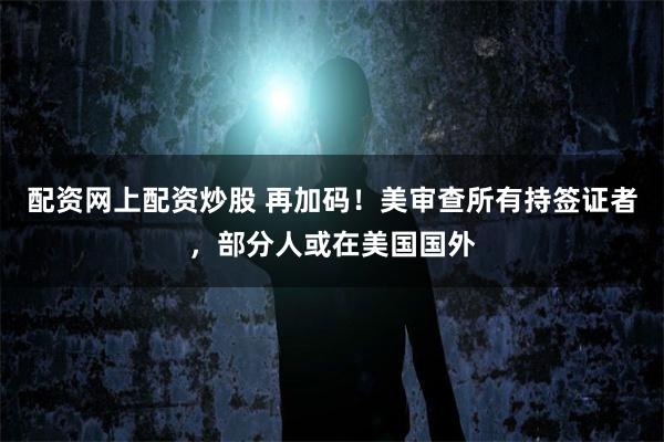 配资网上配资炒股 再加码！美审查所有持签证者，部分人或在美国国外