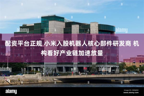 配资平台正规 小米入股机器人核心部件研发商 机构看好产业链加速放量