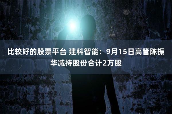 比较好的股票平台 建科智能：9月15日高管陈振华减持股份合计2万股