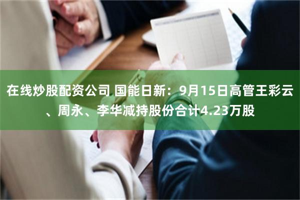 在线炒股配资公司 国能日新：9月15日高管王彩云、周永、李华减持股份合计4.23万股