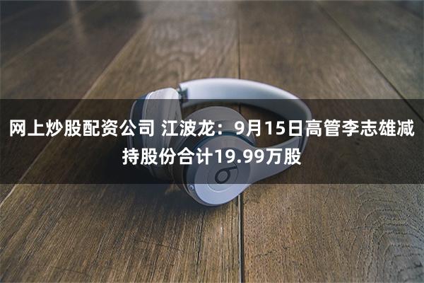 网上炒股配资公司 江波龙：9月15日高管李志雄减持股份合计19.99万股