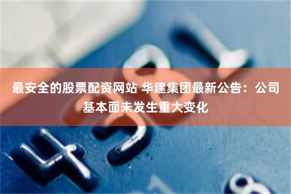 最安全的股票配资网站 华建集团最新公告：公司基本面未发生重大变化