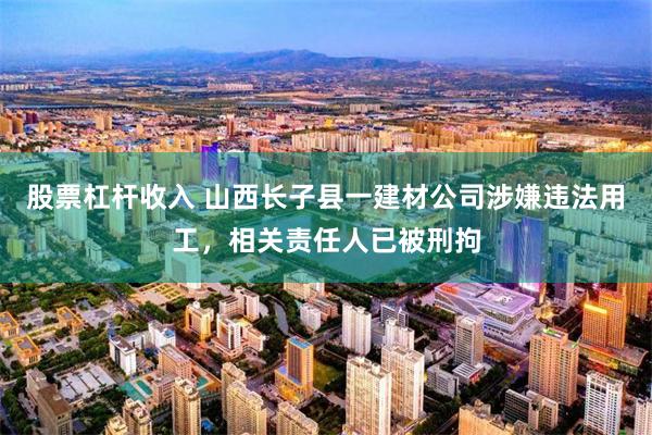 股票杠杆收入 山西长子县一建材公司涉嫌违法用工，相关责任人已被刑拘