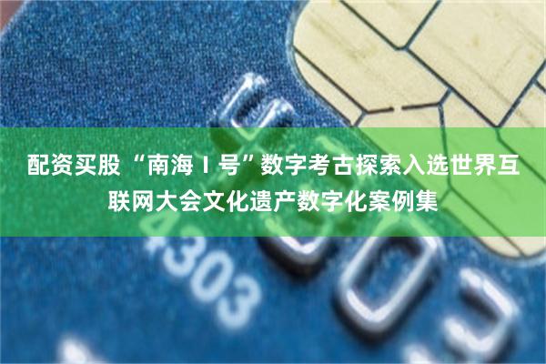 配资买股 “南海Ⅰ号”数字考古探索入选世界互联网大会文化遗产数字化案例集