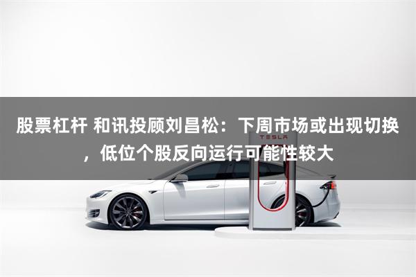 股票杠杆 和讯投顾刘昌松:下周市场或出现切换,低位个股反向运行可能性较大