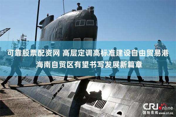 可靠股票配资网 高层定调高标准建设自由贸易港 海南自贸区有望书写发展新篇章