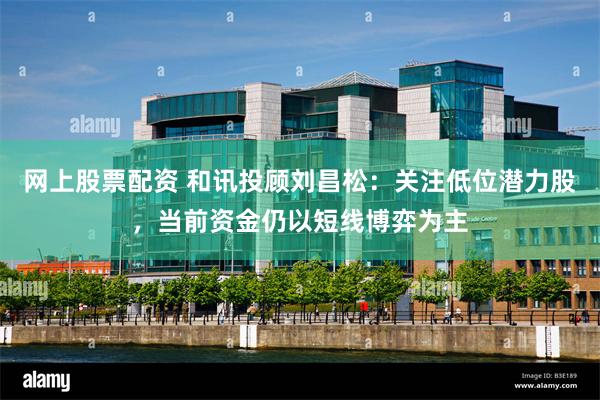 网上股票配资 和讯投顾刘昌松：关注低位潜力股，当前资金仍以短线博弈为主
