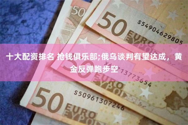 十大配资排名 抢钱俱乐部;俄乌谈判有望达成，黄金反弹跑步空
