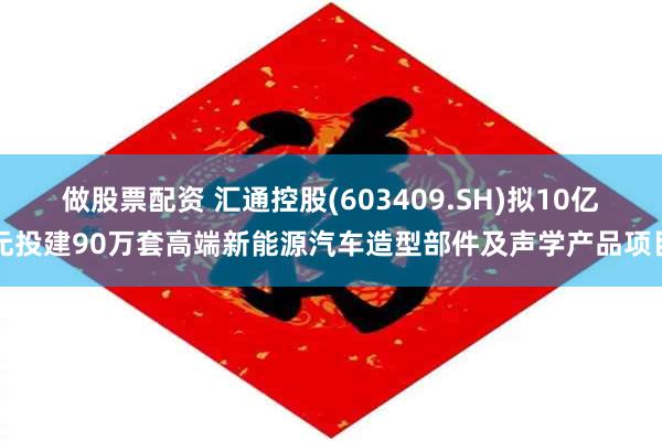 做股票配资 汇通控股(603409.SH)拟10亿元投建90万套高端新能源汽车造型部件及声学产品项目