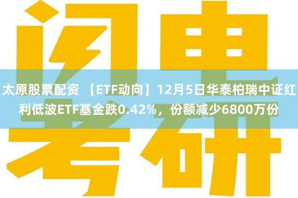太原股票配资 【ETF动向】12月5日华泰柏瑞中证红利低波ETF基金跌0.42%，份额减少6800万份