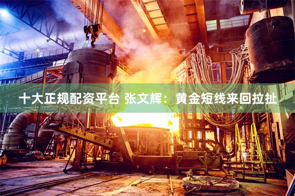 十大正规配资平台 张文辉：黄金短线来回拉扯