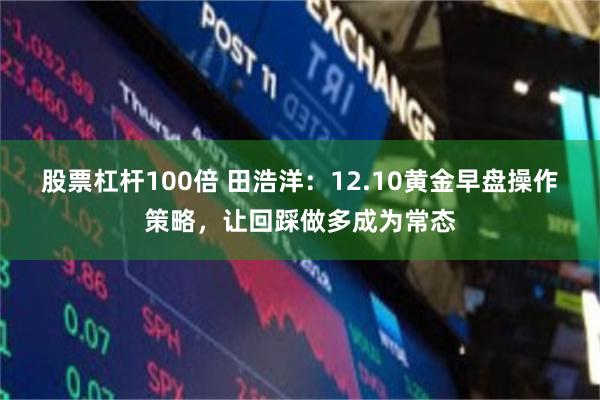 股票杠杆100倍 田浩洋：12.10黄金早盘操作策略，让回踩做多成为常态