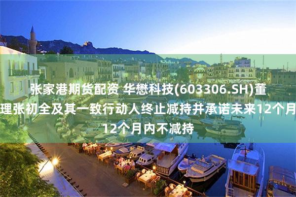 张家港期货配资 华懋科技(603306.SH)董事兼总经理张初全及其一致行动人终止减持并承诺未来12个月内不减持