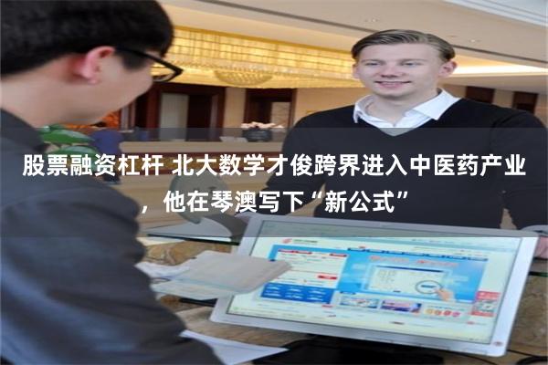 股票融资杠杆 北大数学才俊跨界进入中医药产业,他在琴澳写下“新公式”