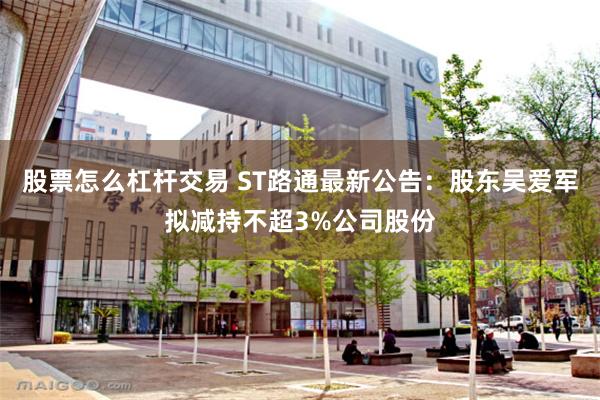 股票怎么杠杆交易 ST路通最新公告：股东吴爱军拟减持不超3%公司股份