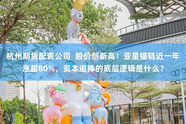 杭州期货配资公司 股价创新高!亚星锚链近一年涨超80%,资本追捧的底层逻辑是什么?