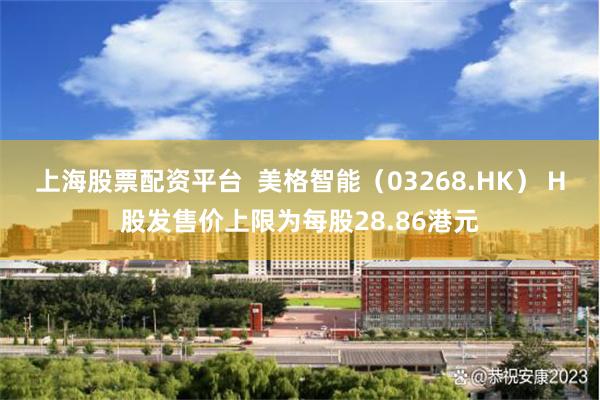 上海股票配资平台  美格智能（03268.HK） H股发售价上限为每股28.86港元