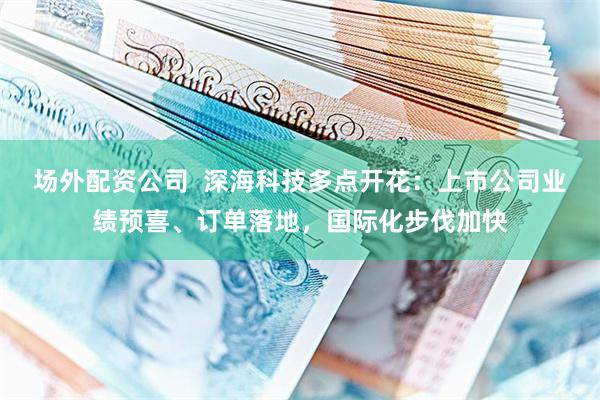 场外配资公司  深海科技多点开花：上市公司业绩预喜、订单落地，国际化步伐加快