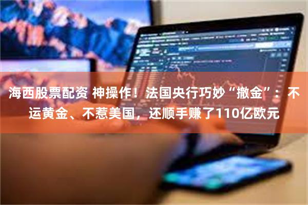 海西股票配资 神操作！法国央行巧妙“撤金”：不运黄金、不惹美国，还顺手赚了110亿欧元