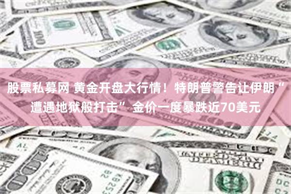 股票私募网 黄金开盘大行情！特朗普警告让伊朗“遭遇地狱般打击” 金价一度暴跌近70美元