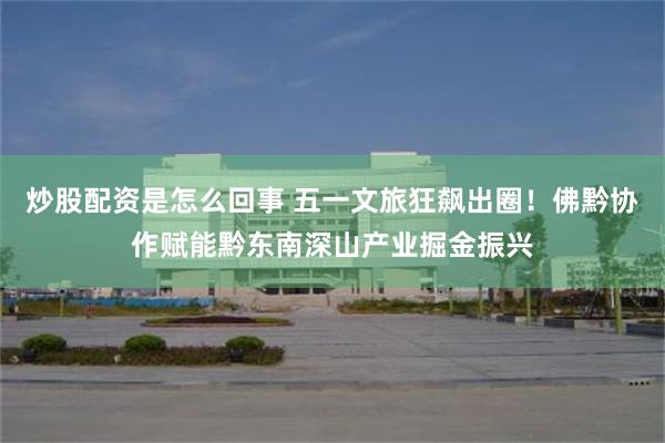 炒股配资是怎么回事 五一文旅狂飙出圈！佛黔协作赋能黔东南深山产业掘金振兴