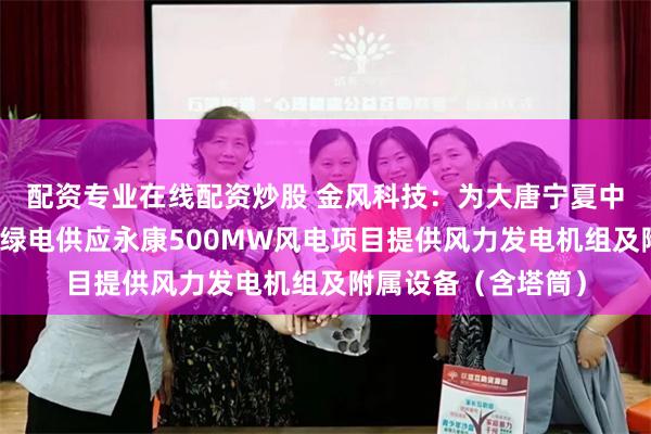 配资专业在线配资炒股 金风科技：为大唐宁夏中卫云基地数据中心绿电供应永康500MW风电项目提供风力发电机组及附属设备（含塔筒）