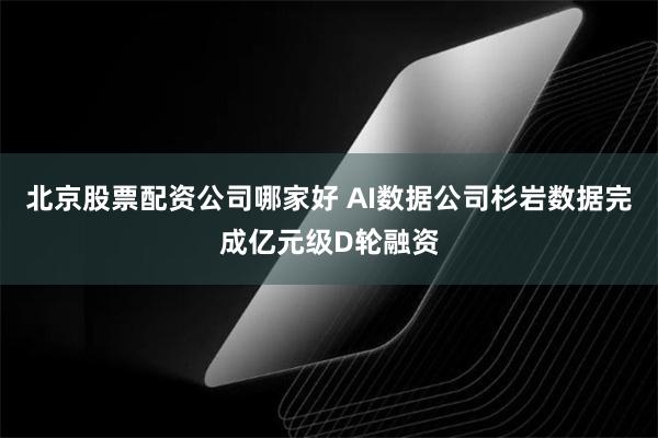 北京股票配资公司哪家好 AI数据公司杉岩数据完成亿元级D轮融资