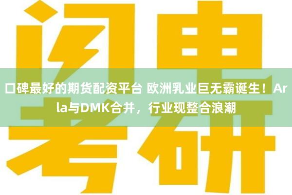 口碑最好的期货配资平台 欧洲乳业巨无霸诞生！Arla与DMK合并，行业现整合浪潮