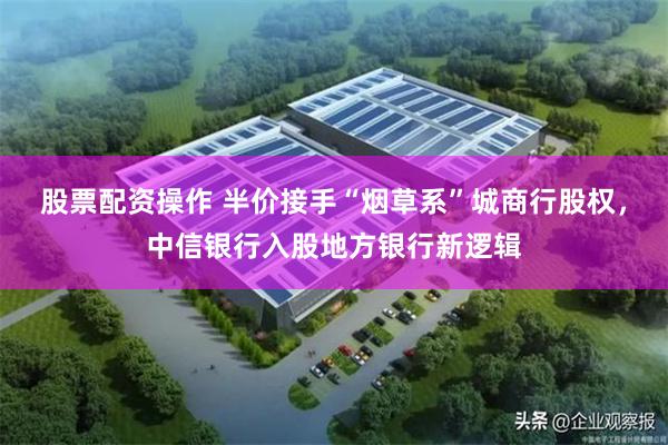 股票配资操作 半价接手“烟草系”城商行股权，中信银行入股地方银行新逻辑