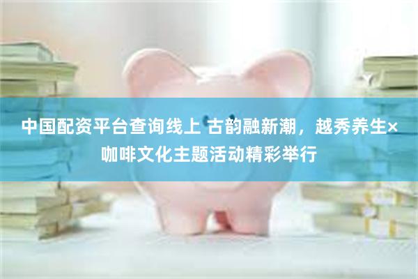 中国配资平台查询线上 古韵融新潮，越秀养生×咖啡文化主题活动精彩举行