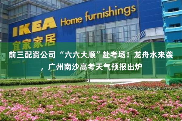 前三配资公司 “六六大顺”赴考场！龙舟水来袭，广州南沙高考天气预报出炉
