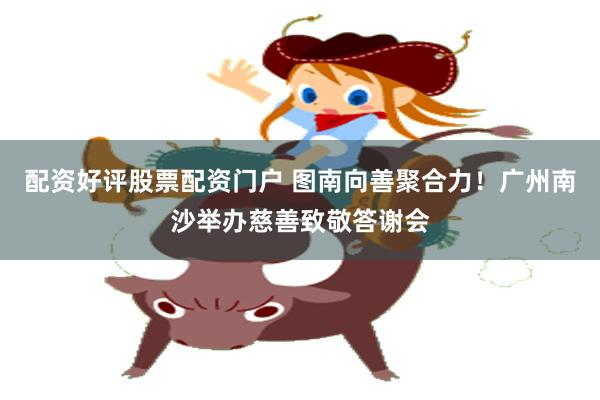 配资好评股票配资门户 图南向善聚合力！广州南沙举办慈善致敬答谢会