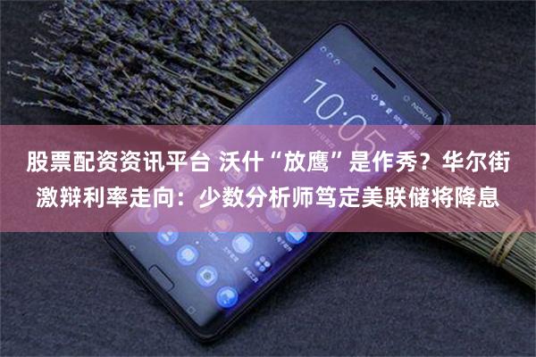 股票配资资讯平台 沃什“放鹰”是作秀？华尔街激辩利率走向：少数分析师笃定美联储将降息