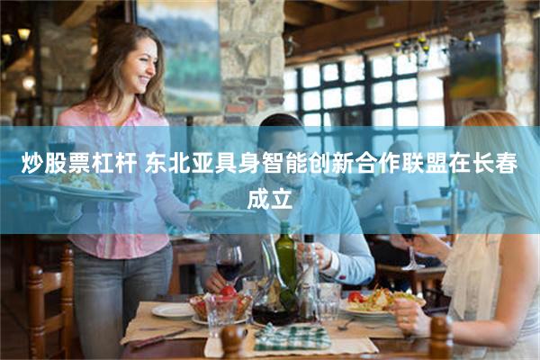 炒股票杠杆 东北亚具身智能创新合作联盟在长春成立