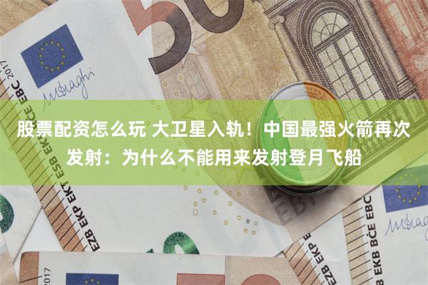 股票配资怎么玩 大卫星入轨！中国最强火箭再次发射：为什么不能用来发射登月飞船