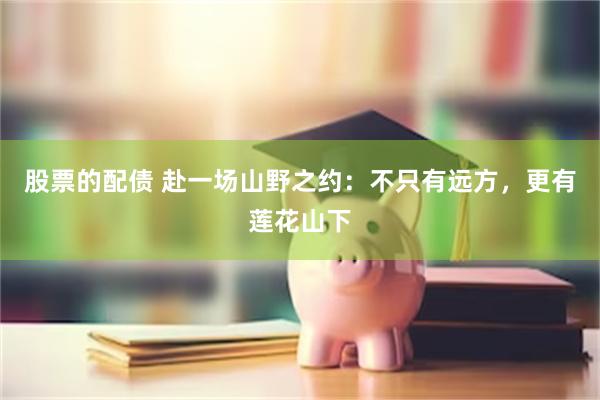股票的配债 赴一场山野之约:不只有远方,更有莲花山下