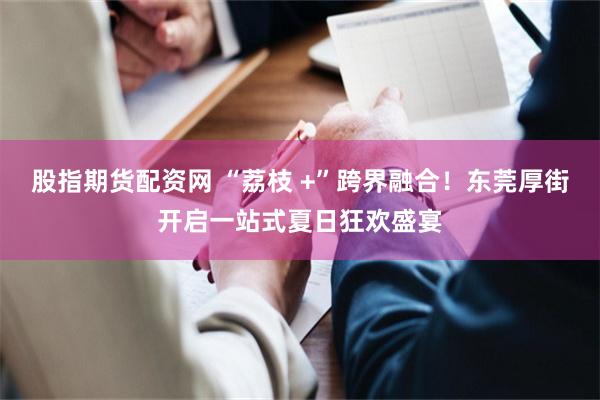 股指期货配资网 “荔枝 +”跨界融合！东莞厚街开启一站式夏日狂欢盛宴