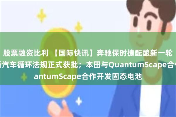 股票融资比利 【国际快讯】奔驰保时捷酝酿新一轮降本；欧盟全新汽车循环法规正式获批；本田与QuantumScape合作开发固态电池