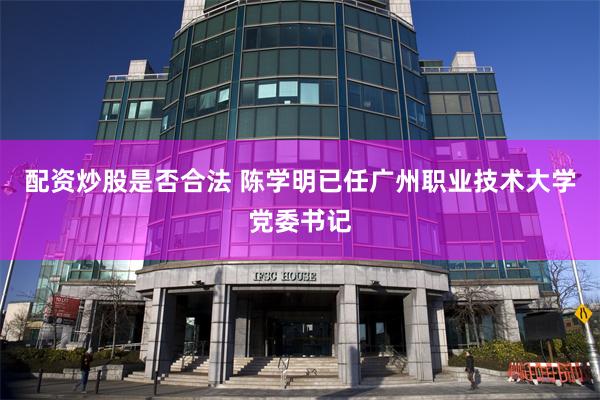 配资炒股是否合法 陈学明已任广州职业技术大学党委书记