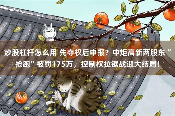 炒股杠杆怎么用 先夺权后申报？中炬高新两股东“抢跑”被罚175万，控制权拉锯战迎大结局！