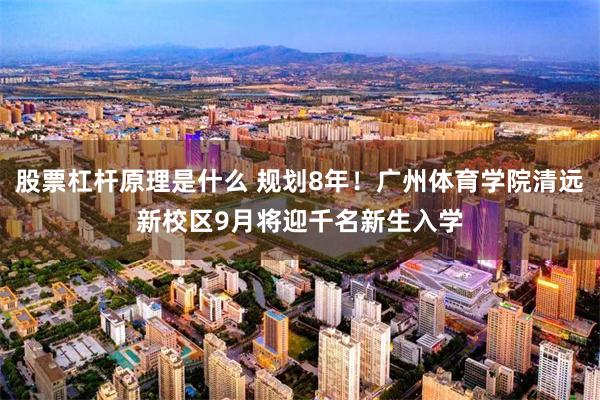 股票杠杆原理是什么 规划8年！广州体育学院清远新校区9月将迎千名新生入学