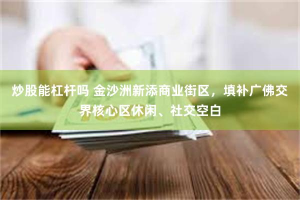 炒股能杠杆吗 金沙洲新添商业街区，填补广佛交界核心区休闲、社交空白