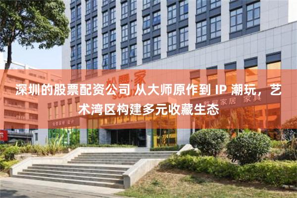 深圳的股票配资公司 从大师原作到 IP 潮玩，艺术湾区构建多元收藏生态
